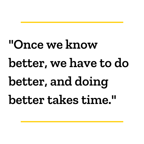 "Once we know better, we have to do better, and doing better takes time."